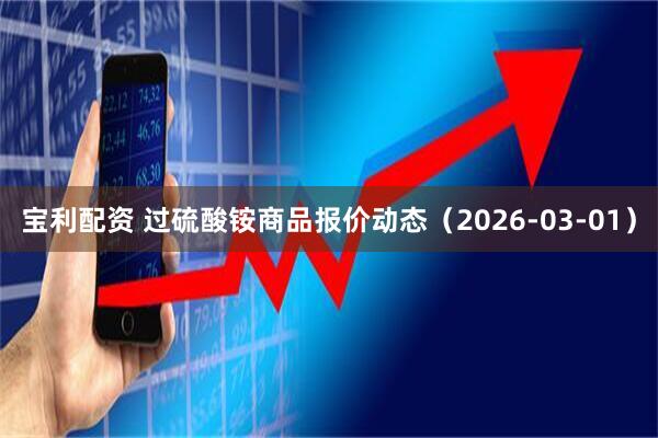 宝利配资 过硫酸铵商品报价动态（2026-03-01）