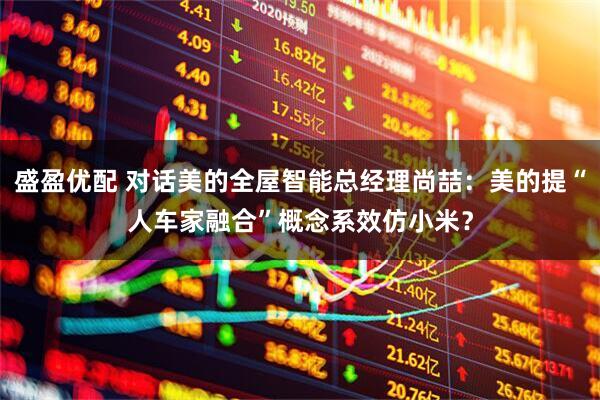 盛盈优配 对话美的全屋智能总经理尚喆：美的提“人车家融合”概念系效仿小米？