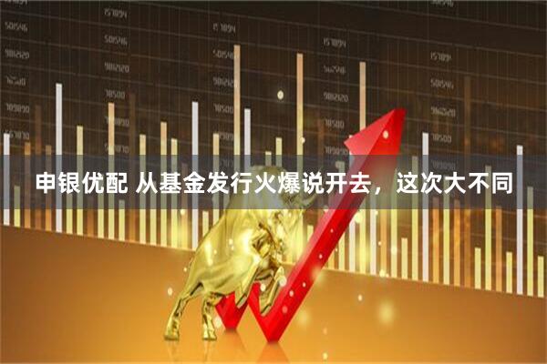 申银优配 从基金发行火爆说开去，这次大不同