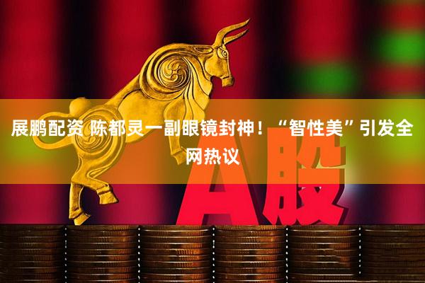 展鹏配资 陈都灵一副眼镜封神！“智性美”引发全网热议