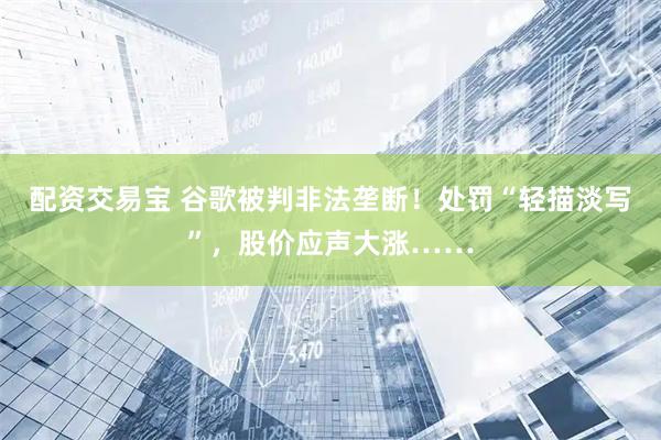 配资交易宝 谷歌被判非法垄断！处罚“轻描淡写”，股价应声大涨……
