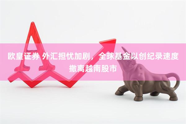 欧皇证券 外汇担忧加剧，全球基金以创纪录速度撤离越南股市