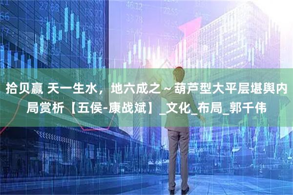 拾贝赢 天一生水，地六成之～葫芦型大平层堪舆内局赏析【五侯-康战斌】_文化_布局_郭千伟