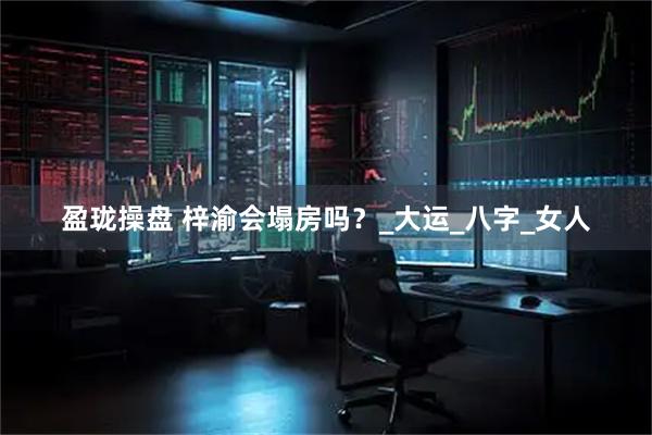 盈珑操盘 梓渝会塌房吗？_大运_八字_女人
