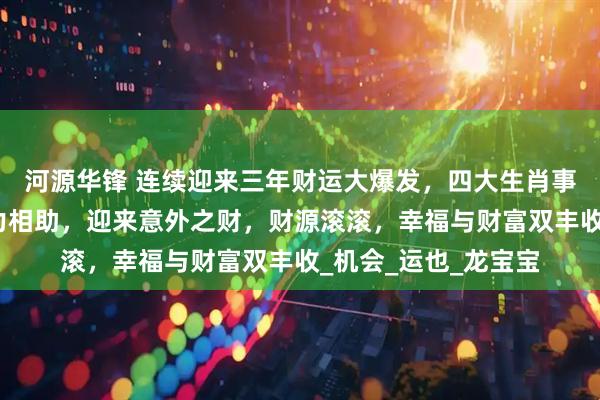 河源华锋 连续迎来三年财运大爆发，四大生肖事业大飞升，贵人鼎力相助，迎来意外之财，财源滚滚，幸福与财富双丰收_机会_运也_龙宝宝