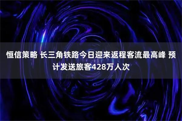 恒信策略 长三角铁路今日迎来返程客流最高峰 预计发送旅客428万人次