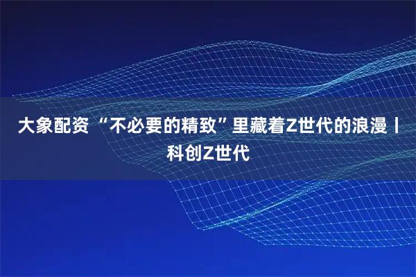 大象配资 “不必要的精致”里藏着Z世代的浪漫丨科创Z世代
