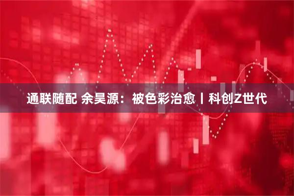 通联随配 余昊源：被色彩治愈丨科创Z世代