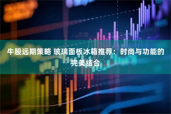 牛股远期策略 玻璃面板冰箱推荐：时尚与功能的完美结合