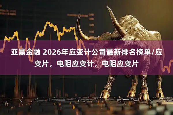 亚晶金融 2026年应变计公司最新排名榜单/应变片，电阻应变计，电阻应变片
