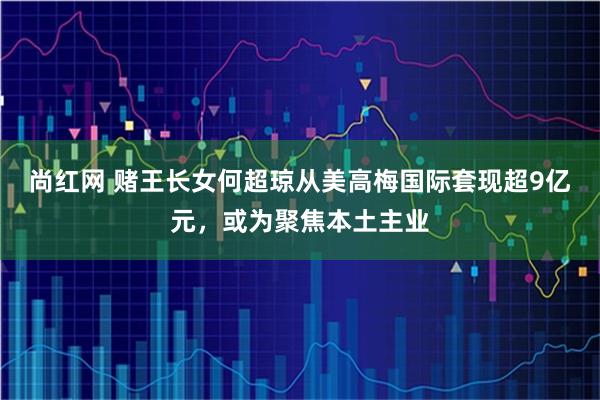 尚红网 赌王长女何超琼从美高梅国际套现超9亿元，或为聚焦本土主业