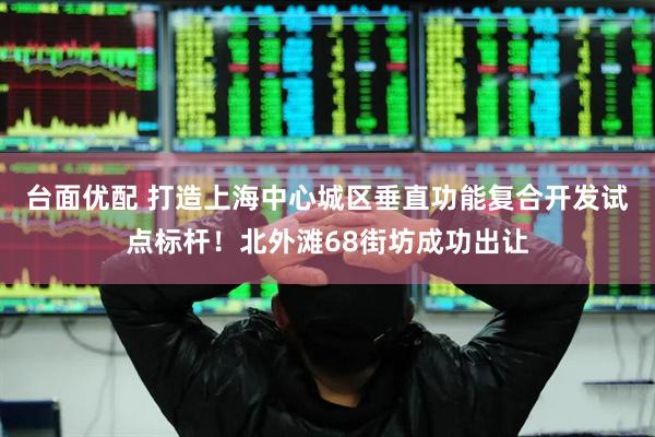 台面优配 打造上海中心城区垂直功能复合开发试点标杆！北外滩68街坊成功出让