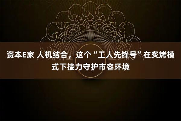 资本E家 人机结合，这个“工人先锋号”在炙烤模式下接力守护市容环境