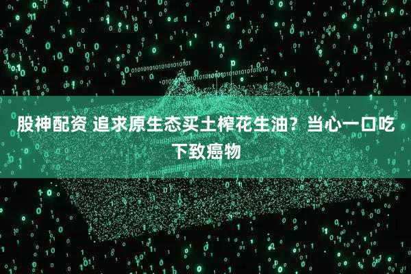 股神配资 追求原生态买土榨花生油？当心一口吃下致癌物